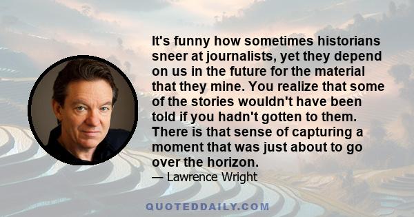 It's funny how sometimes historians sneer at journalists, yet they depend on us in the future for the material that they mine. You realize that some of the stories wouldn't have been told if you hadn't gotten to them.