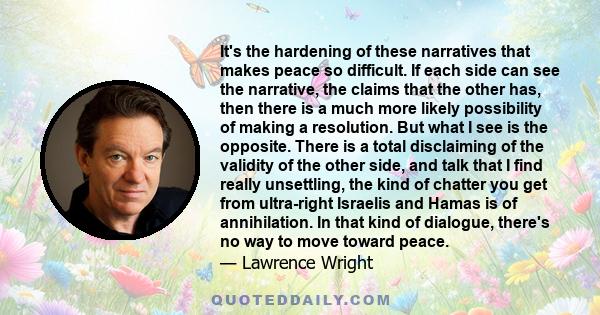 It's the hardening of these narratives that makes peace so difficult. If each side can see the narrative, the claims that the other has, then there is a much more likely possibility of making a resolution. But what I