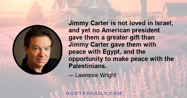 Jimmy Carter is not loved in Israel, and yet no American president gave them a greater gift than Jimmy Carter gave them with peace with Egypt, and the opportunity to make peace with the Palestinians.