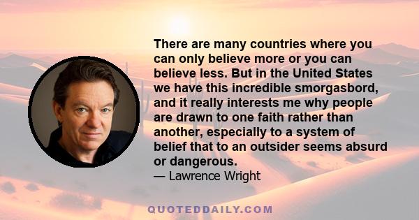 There are many countries where you can only believe more or you can believe less. But in the United States we have this incredible smorgasbord, and it really interests me why people are drawn to one faith rather than