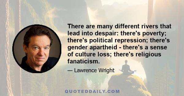 There are many different rivers that lead into despair: there's poverty; there's political repression; there's gender apartheid - there's a sense of culture loss; there's religious fanaticism.