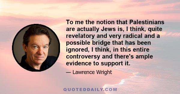 To me the notion that Palestinians are actually Jews is, I think, quite revelatory and very radical and a possible bridge that has been ignored, I think, in this entire controversy and there's ample evidence to support