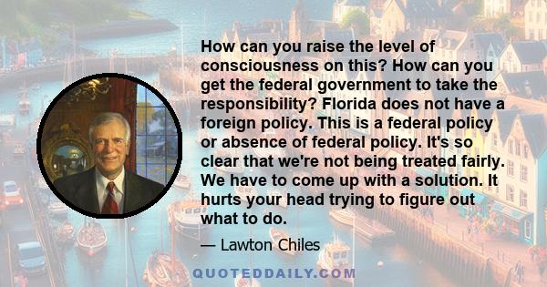 How can you raise the level of consciousness on this? How can you get the federal government to take the responsibility? Florida does not have a foreign policy. This is a federal policy or absence of federal policy.