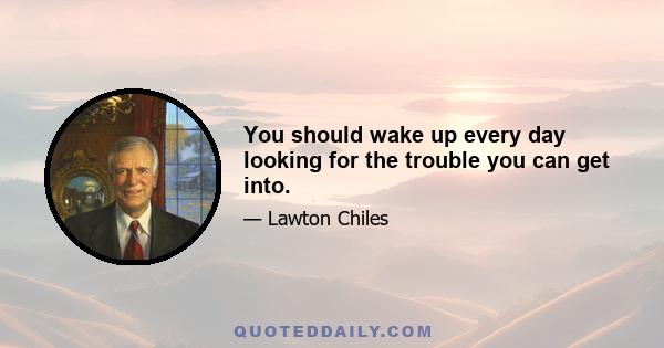 You should wake up every day looking for the trouble you can get into.