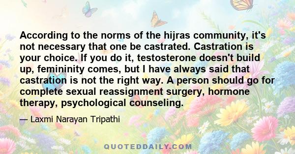 According to the norms of the hijras community, it's not necessary that one be castrated. Castration is your choice. If you do it, testosterone doesn't build up, femininity comes, but I have always said that castration