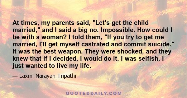 At times, my parents said, Let's get the child married, and I said a big no. Impossible. How could I be with a woman? I told them, If you try to get me married, I'll get myself castrated and commit suicide. It was the