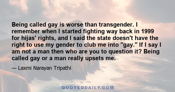 Being called gay is worse than transgender. I remember when I started fighting way back in 1999 for hijas' rights, and I said the state doesn't have the right to use my gender to club me into gay. If I say I am not a