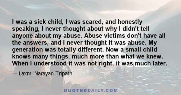 I was a sick child, I was scared, and honestly speaking, I never thought about why I didn't tell anyone about my abuse. Abuse victims don't have all the answers, and I never thought it was abuse. My generation was