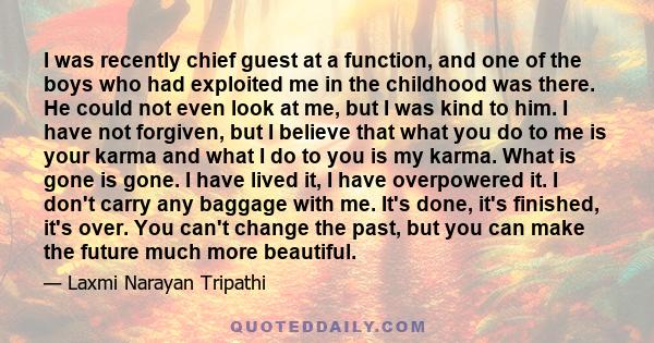 I was recently chief guest at a function, and one of the boys who had exploited me in the childhood was there. He could not even look at me, but I was kind to him. I have not forgiven, but I believe that what you do to