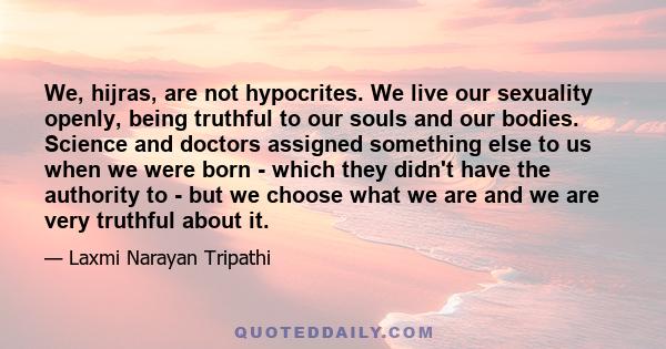 We, hijras, are not hypocrites. We live our sexuality openly, being truthful to our souls and our bodies. Science and doctors assigned something else to us when we were born - which they didn't have the authority to -