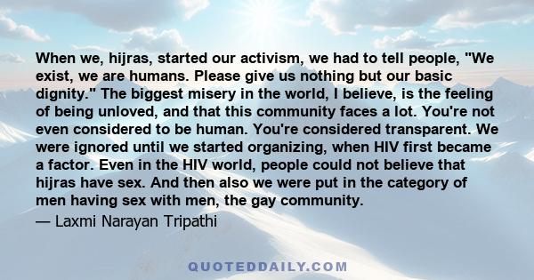 When we, hijras, started our activism, we had to tell people, We exist, we are humans. Please give us nothing but our basic dignity. The biggest misery in the world, I believe, is the feeling of being unloved, and that