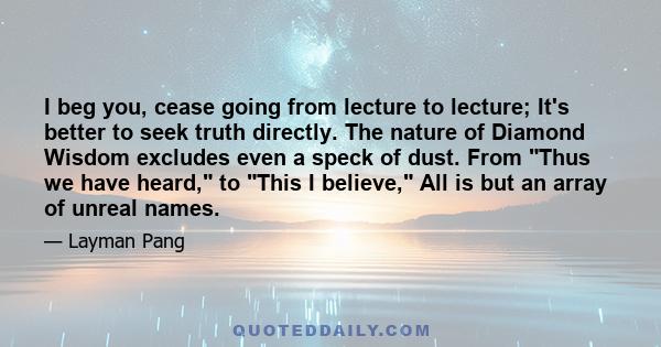 I beg you, cease going from lecture to lecture; It's better to seek truth directly. The nature of Diamond Wisdom excludes even a speck of dust. From Thus we have heard, to This I believe, All is but an array of unreal