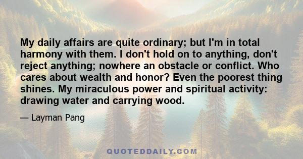 My daily affairs are quite ordinary; but I'm in total harmony with them. I don't hold on to anything, don't reject anything; nowhere an obstacle or conflict. Who cares about wealth and honor? Even the poorest thing