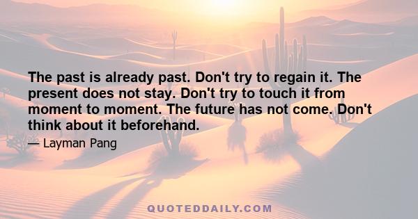 The past is already past. Don't try to regain it. The present does not stay. Don't try to touch it from moment to moment. The future has not come. Don't think about it beforehand.