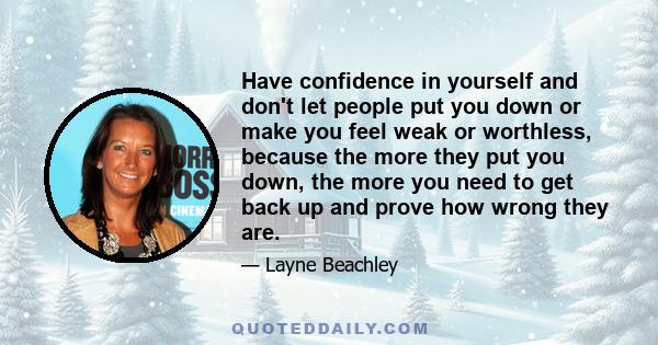 Have confidence in yourself and don't let people put you down or make you feel weak or worthless, because the more they put you down, the more you need to get back up and prove how wrong they are.