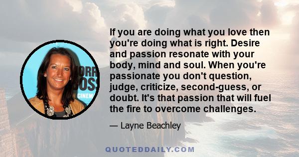 If you are doing what you love then you're doing what is right. Desire and passion resonate with your body, mind and soul. When you're passionate you don't question, judge, criticize, second-guess, or doubt. It's that