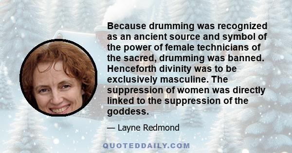 Because drumming was recognized as an ancient source and symbol of the power of female technicians of the sacred, drumming was banned. Henceforth divinity was to be exclusively masculine. The suppression of women was