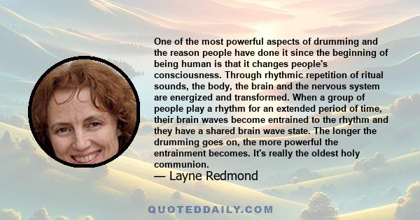 One of the most powerful aspects of drumming and the reason people have done it since the beginning of being human is that it changes people's consciousness. Through rhythmic repetition of ritual sounds, the body, the