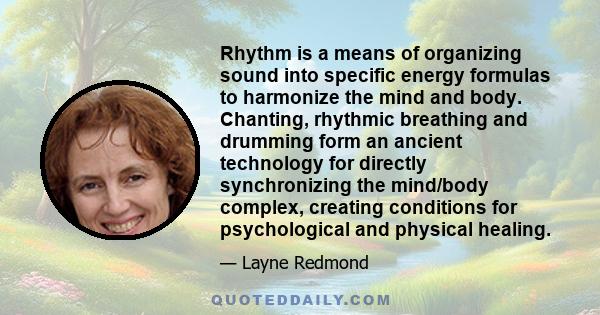 Rhythm is a means of organizing sound into specific energy formulas to harmonize the mind and body. Chanting, rhythmic breathing and drumming form an ancient technology for directly synchronizing the mind/body complex,