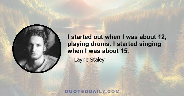 I started out when I was about 12, playing drums. I started singing when I was about 15.