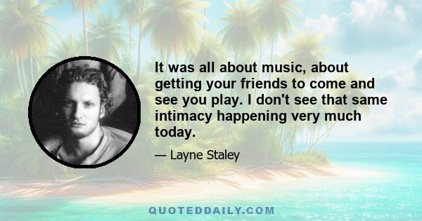 It was all about music, about getting your friends to come and see you play. I don't see that same intimacy happening very much today.