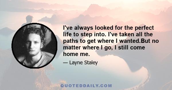 I've always looked for the perfect life to step into. I've taken all the paths to get where I wanted.But no matter where I go, I still come home me.