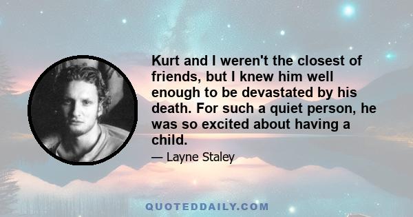 Kurt and I weren't the closest of friends, but I knew him well enough to be devastated by his death. For such a quiet person, he was so excited about having a child.