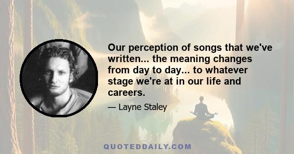 Our perception of songs that we've written... the meaning changes from day to day... to whatever stage we're at in our life and careers.