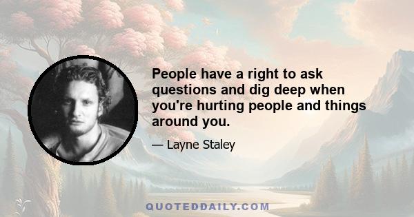 People have a right to ask questions and dig deep when you're hurting people and things around you.