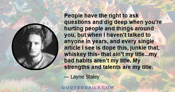 People have the right to ask questions and dig deep when you're hurting people and things around you, but when I haven't talked to anyone in years, and every single article I see is dope this, junkie that, whiskey this- 