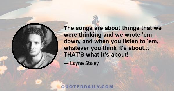 The songs are about things that we were thinking and we wrote 'em down, and when you listen to 'em, whatever you think it's about... THAT'S what it's about!