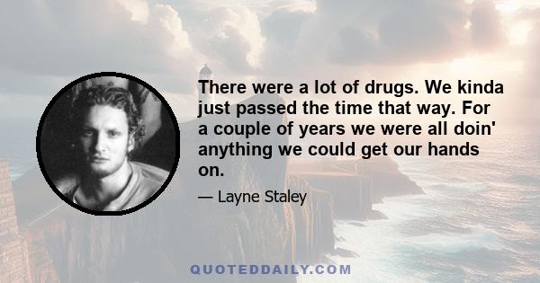 There were a lot of drugs. We kinda just passed the time that way. For a couple of years we were all doin' anything we could get our hands on.