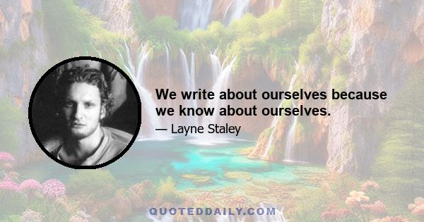 We write about ourselves because we know about ourselves.