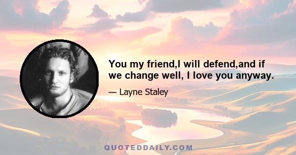 You my friend,I will defend,and if we change well, I love you anyway.