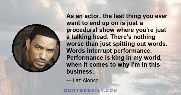 As an actor, the last thing you ever want to end up on is just a procedural show where you're just a talking head. There's nothing worse than just spitting out words. Words interrupt performance. Performance is king in