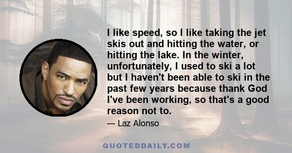 I like speed, so I like taking the jet skis out and hitting the water, or hitting the lake. In the winter, unfortunately, I used to ski a lot but I haven't been able to ski in the past few years because thank God I've