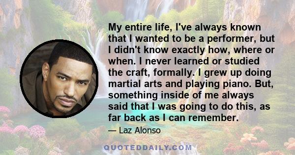 My entire life, I've always known that I wanted to be a performer, but I didn't know exactly how, where or when. I never learned or studied the craft, formally. I grew up doing martial arts and playing piano. But,