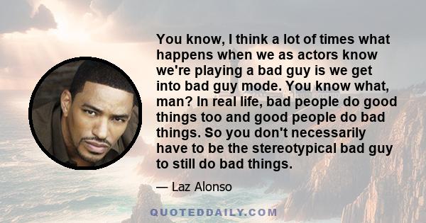 You know, I think a lot of times what happens when we as actors know we're playing a bad guy is we get into bad guy mode. You know what, man? In real life, bad people do good things too and good people do bad things. So 