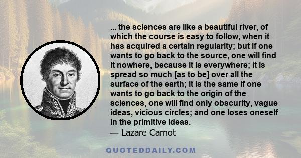 ... the sciences are like a beautiful river, of which the course is easy to follow, when it has acquired a certain regularity; but if one wants to go back to the source, one will find it nowhere, because it is