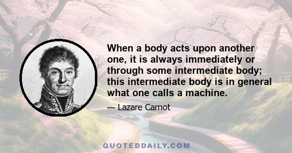 When a body acts upon another one, it is always immediately or through some intermediate body; this intermediate body is in general what one calls a machine.