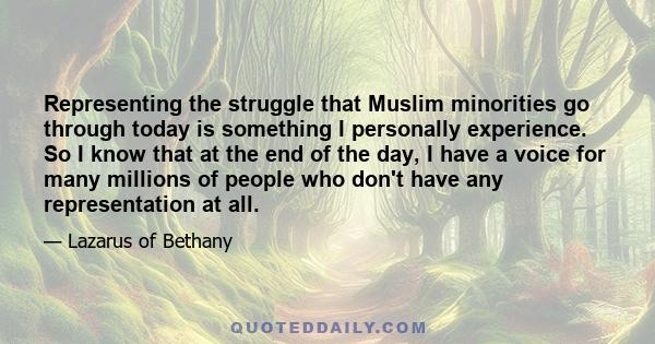 Representing the struggle that Muslim minorities go through today is something I personally experience. So I know that at the end of the day, I have a voice for many millions of people who don't have any representation