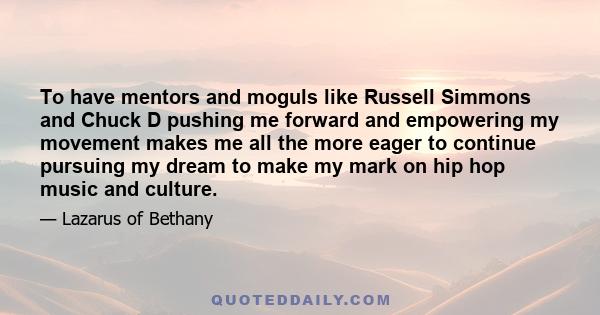 To have mentors and moguls like Russell Simmons and Chuck D pushing me forward and empowering my movement makes me all the more eager to continue pursuing my dream to make my mark on hip hop music and culture.