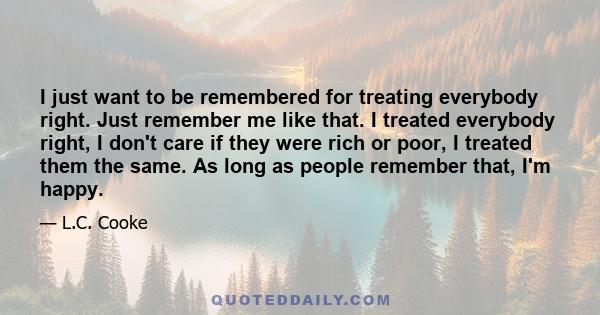 I just want to be remembered for treating everybody right. Just remember me like that. I treated everybody right, I don't care if they were rich or poor, I treated them the same. As long as people remember that, I'm