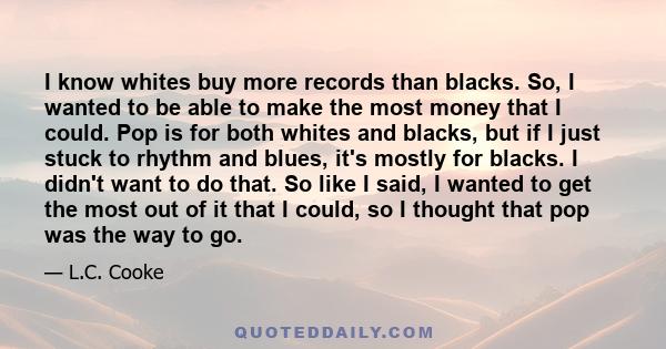 I know whites buy more records than blacks. So, I wanted to be able to make the most money that I could. Pop is for both whites and blacks, but if I just stuck to rhythm and blues, it's mostly for blacks. I didn't want