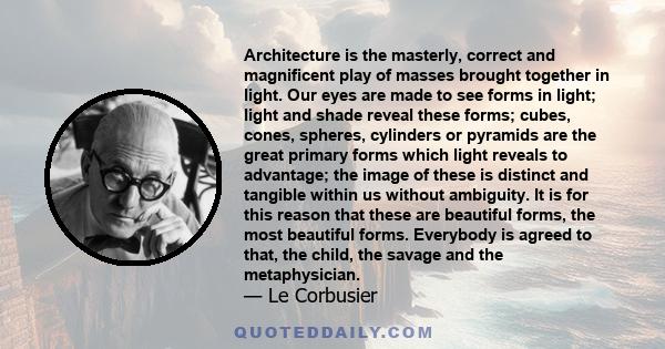 Architecture is the masterly, correct and magnificent play of masses brought together in light. Our eyes are made to see forms in light; light and shade reveal these forms; cubes, cones, spheres, cylinders or pyramids