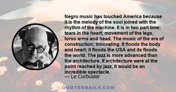 Negro music has touched America because it is the melody of the soul joined with the rhythm of the machine. It is in two part time; tears in the heart; movement of the legs, torso arms and head. The music of the era of