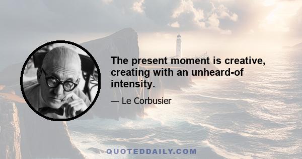 The present moment is creative, creating with an unheard-of intensity.