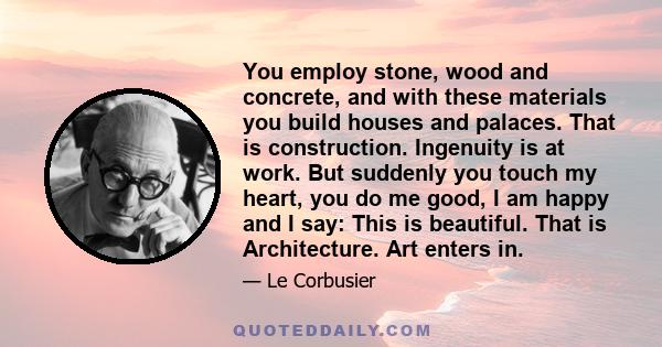 You employ stone, wood and concrete, and with these materials you build houses and palaces. That is construction. Ingenuity is at work. But suddenly you touch my heart, you do me good, I am happy and I say: This is