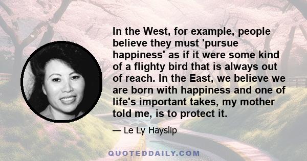 In the West, for example, people believe they must 'pursue happiness' as if it were some kind of a flighty bird that is always out of reach. In the East, we believe we are born with happiness and one of life's important 