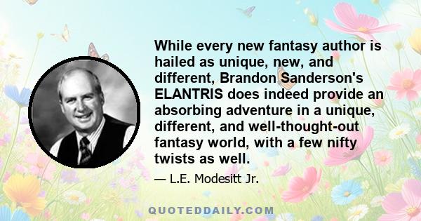 While every new fantasy author is hailed as unique, new, and different, Brandon Sanderson's ELANTRIS does indeed provide an absorbing adventure in a unique, different, and well-thought-out fantasy world, with a few